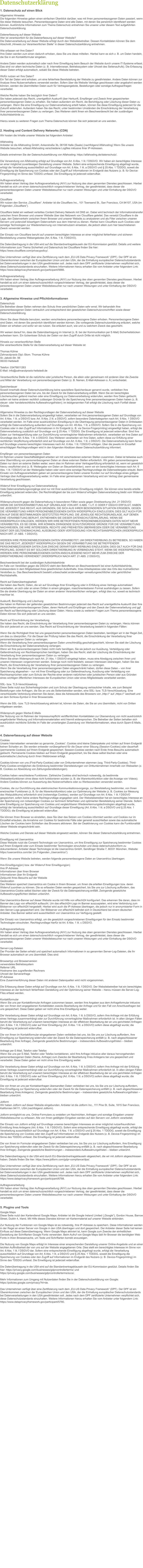 1. Datenschutz auf einen Blick Allgemeine Hinweise Die folgenden Hinweise geben einen einfachen berblick darber, was mit Ihren personenbezogenen Daten passiert, wenn Sie diese Website besuchen. Personenbezogene Daten sind alle Daten, mit denen Sie persnlich identifiziert werden knnen. Ausfhrliche Informationen zum Thema Datenschutz entnehmen Sie unserer unter diesem Text aufgefhrten Datenschutzerklrung.  Datenerfassung auf dieser Website Wer ist verantwortlich fr die Datenerfassung auf dieser Website? Die Datenverarbeitung auf dieser Website erfolgt durch den Websitebetreiber. Dessen Kontaktdaten knnen Sie dem Abschnitt Hinweis zur Verantwortlichen Stelle in dieser Datenschutzerklrung entnehmen.  Wie erfassen wir Ihre Daten? Ihre Daten werden zum einen dadurch erhoben, dass Sie uns diese mitteilen. Hierbei kann es sich z. B. um Daten handeln, die Sie in ein Kontaktformular eingeben.  Andere Daten werden automatisch oder nach Ihrer Einwilligung beim Besuch der Website durch unsere IT-Systeme erfasst. Das sind vor allem technische Daten (z. B. Internetbrowser, Betriebssystem oder Uhrzeit des Seitenaufrufs). Die Erfassung dieser Daten erfolgt automatisch, sobald Sie diese Website betreten.  Wofr nutzen wir Ihre Daten? Ein Teil der Daten wird erhoben, um eine fehlerfreie Bereitstellung der Website zu gewhrleisten. Andere Daten knnen zur Analyse Ihres Nutzerverhaltens verwendet werden. Sofern ber die Website Vertrge geschlossen oder angebahnt werden knnen, werden die bermittelten Daten auch fr Vertragsangebote, Bestellungen oder sonstige Auftragsanfragen verarbeitet.  Welche Rechte haben Sie bezglich Ihrer Daten? Sie haben jederzeit das Recht, unentgeltlich Auskunft ber Herkunft, Empfnger und Zweck Ihrer gespeicherten personenbezogenen Daten zu erhalten. Sie haben auerdem ein Recht, die Berichtigung oder Lschung dieser Daten zu verlangen. Wenn Sie eine Einwilligung zur Datenverarbeitung erteilt haben, knnen Sie diese Einwilligung jederzeit fr die Zukunft widerrufen. Auerdem haben Sie das Recht, unter bestimmten Umstnden die Einschrnkung der Verarbeitung Ihrer personenbezogenen Daten zu verlangen. Des Weiteren steht Ihnen ein Beschwerderecht bei der zustndigen Aufsichtsbehrde zu.  Hierzu sowie zu weiteren Fragen zum Thema Datenschutz knnen Sie sich jederzeit an uns wenden.  2. Hosting und Content Delivery Networks (CDN) Wir hosten die Inhalte unserer Website bei folgendem Anbieter:  Alfahosting Anbieter ist die Alfahosting GmbH, Ankerstrae 3b, 06108 Halle (Saale) (nachfolgend Alfahosting) Wenn Sie unsere Website besuchen, erfasst Alfahosting verschiedene Logfiles inklusive Ihrer IP-Adressen.  Details entnehmen Sie der Datenschutzerklrung von Alfahosting: https://alfahosting.de/datenschutz/.  Die Verwendung von Alfahosting erfolgt auf Grundlage von Art. 6 Abs. 1 lit. f DSGVO. Wir haben ein berechtigtes Interesse an einer mglichst zuverlssigen Darstellung unserer Website. Sofern eine entsprechende Einwilligung abgefragt wurde, erfolgt die Verarbeitung ausschlielich auf Grundlage von Art. 6 Abs. 1 lit. a DSGVO und  25 Abs. 1 TDDDG, soweit die Einwilligung die Speicherung von Cookies oder den Zugriff auf Informationen im Endgert des Nutzers (z. B. fr Device-Fingerprinting) im Sinne des TDDDG umfasst. Die Einwilligung ist jederzeit widerrufbar.  Auftragsverarbeitung Wir haben einen Vertrag ber Auftragsverarbeitung (AVV) zur Nutzung des oben genannten Dienstes geschlossen. Hierbei handelt es sich um einen datenschutzrechtlich vorgeschriebenen Vertrag, der gewhrleistet, dass dieser die personenbezogenen Daten unserer Websitebesucher nur nach unseren Weisungen und unter Einhaltung der DSGVO verarbeitet.  Cloudflare Wir nutzen den Service Cloudflare. Anbieter ist die Cloudflare Inc., 101 Townsend St., San Francisco, CA 94107, USA (im Folgenden Cloudflare).  Cloudflare bietet ein weltweit verteiltes Content Delivery Network mit DNS an. Dabei wird technisch der Informationstransfer zwischen Ihrem Browser und unserer Website ber das Netzwerk von Cloudflare geleitet. Das versetzt Cloudflare in die Lage, den Datenverkehr zwischen Ihrem Browser und unserer Website zu analysieren und als Filter zwischen unseren Servern und potenziell bsartigem Datenverkehr aus dem Internet zu dienen. Hierbei kann Cloudflare auch Cookies oder sonstige Technologien zur Wiedererkennung von Internetnutzern einsetzen, die jedoch allein zum hier beschriebenen Zweck verwendet werden.  Der Einsatz von Cloudflare beruht auf unserem berechtigten Interesse an einer mglichst fehlerfreien und sicheren Bereitstellung unseres Webangebotes (Art. 6 Abs. 1 lit. f DSGVO).  Die Datenbertragung in die USA wird auf die Standardvertragsklauseln der EU-Kommission gesttzt. Details und weitere Informationen zum Thema Sicherheit und Datenschutz bei Cloudflare finden Sie hier: https://www.cloudflare.com/privacypolicy/.  Das Unternehmen verfgt ber eine Zertifizierung nach dem EU-US Data Privacy Framework (DPF). Der DPF ist ein bereinkommen zwischen der Europischen Union und den USA, der die Einhaltung europischer Datenschutzstandards bei Datenverarbeitungen in den USA gewhrleisten soll. Jedes nach dem DPF zertifizierte Unternehmen verpflichtet sich, diese Datenschutzstandards einzuhalten. Weitere Informationen hierzu erhalten Sie vom Anbieter unter folgendem Link: https://www.dataprivacyframework.gov/participant/5666.  Auftragsverarbeitung Wir haben einen Vertrag ber Auftragsverarbeitung (AVV) zur Nutzung des oben genannten Dienstes geschlossen. Hierbei handelt es sich um einen datenschutzrechtlich vorgeschriebenen Vertrag, der gewhrleistet, dass dieser die personenbezogenen Daten unserer Websitebesucher nur nach unseren Weisungen und unter Einhaltung der DSGVO verarbeitet.  3. Allgemeine Hinweise und Pflichtinformationen Datenschutz Die Betreiber dieser Seiten nehmen den Schutz Ihrer persnlichen Daten sehr ernst. Wir behandeln Ihre personenbezogenen Daten vertraulich und entsprechend den gesetzlichen Datenschutzvorschriften sowie dieser Datenschutzerklrung.  Wenn Sie diese Website benutzen, werden verschiedene personenbezogene Daten erhoben. Personenbezogene Daten sind Daten, mit denen Sie persnlich identifiziert werden knnen. Die vorliegende Datenschutzerklrung erlutert, welche Daten wir erheben und wofr wir sie nutzen. Sie erlutert auch, wie und zu welchem Zweck das geschieht.  Wir weisen darauf hin, dass die Datenbertragung im Internet (z. B. bei der Kommunikation per E-Mail) Sicherheitslcken aufweisen kann. Ein lckenloser Schutz der Daten vor dem Zugriff durch Dritte ist nicht mglich.  Hinweis zur verantwortlichen Stelle Die verantwortliche Stelle fr die Datenverarbeitung auf dieser Website ist:  Thomas Khne Zahnarztpraxis Dipl.-Stom. Thomas Khne St.-Jakobi-Str. 56 06333 Hettstedt  Telefon: 03476811263 E-Mail: info@zahnarztpraxis-hettstedt.de  Verantwortliche Stelle ist die natrliche oder juristische Person, die allein oder gemeinsam mit anderen ber die Zwecke und Mittel der Verarbeitung von personenbezogenen Daten (z. B. Namen, E-Mail-Adressen o. .) entscheidet.  Speicherdauer Soweit innerhalb dieser Datenschutzerklrung keine speziellere Speicherdauer genannt wurde, verbleiben Ihre personenbezogenen Daten bei uns, bis der Zweck fr die Datenverarbeitung entfllt. Wenn Sie ein berechtigtes Lschersuchen geltend machen oder eine Einwilligung zur Datenverarbeitung widerrufen, werden Ihre Daten gelscht, sofern wir keine anderen rechtlich zulssigen Grnde fr die Speicherung Ihrer personenbezogenen Daten haben (z. B. steuer- oder handelsrechtliche Aufbewahrungsfristen); im letztgenannten Fall erfolgt die Lschung nach Fortfall dieser Grnde.  Allgemeine Hinweise zu den Rechtsgrundlagen der Datenverarbeitung auf dieser Website Sofern Sie in die Datenverarbeitung eingewilligt haben, verarbeiten wir Ihre personenbezogenen Daten auf Grundlage von Art. 6 Abs. 1 lit. a DSGVO bzw. Art. 9 Abs. 2 lit. a DSGVO, sofern besondere Datenkategorien nach Art. 9 Abs. 1 DSGVO verarbeitet werden. Im Falle einer ausdrcklichen Einwilligung in die bertragung personenbezogener Daten in Drittstaaten erfolgt die Datenverarbeitung auerdem auf Grundlage von Art. 49 Abs. 1 lit. a DSGVO. Sofern Sie in die Speicherung von Cookies oder in den Zugriff auf Informationen in Ihr Endgert (z. B. via Device-Fingerprinting) eingewilligt haben, erfolgt die Datenverarbeitung zustzlich auf Grundlage von  25 Abs. 1 TDDDG. Die Einwilligung ist jederzeit widerrufbar. Sind Ihre Daten zur Vertragserfllung oder zur Durchfhrung vorvertraglicher Manahmen erforderlich, verarbeiten wir Ihre Daten auf Grundlage des Art. 6 Abs. 1 lit. b DSGVO. Des Weiteren verarbeiten wir Ihre Daten, sofern diese zur Erfllung einer rechtlichen Verpflichtung erforderlich sind auf Grundlage von Art. 6 Abs. 1 lit. c DSGVO. Die Datenverarbeitung kann ferner auf Grundlage unseres berechtigten Interesses nach Art. 6 Abs. 1 lit. f DSGVO erfolgen. ber die jeweils im Einzelfall einschlgigen Rechtsgrundlagen wird in den folgenden Abstzen dieser Datenschutzerklrung informiert.  Empfnger von personenbezogenen Daten Im Rahmen unserer Geschftsttigkeit arbeiten wir mit verschiedenen externen Stellen zusammen. Dabei ist teilweise auch eine bermittlung von personenbezogenen Daten an diese externen Stellen erforderlich. Wir geben personenbezogene Daten nur dann an externe Stellen weiter, wenn dies im Rahmen einer Vertragserfllung erforderlich ist, wenn wir gesetzlich hierzu verpflichtet sind (z. B. Weitergabe von Daten an Steuerbehrden), wenn wir ein berechtigtes Interesse nach Art. 6 Abs. 1 lit. f DSGVO an der Weitergabe haben oder wenn eine sonstige Rechtsgrundlage die Datenweitergabe erlaubt. Beim Einsatz von Auftragsverarbeitern geben wir personenbezogene Daten unserer Kunden nur auf Grundlage eines gltigen Vertrags ber Auftragsverarbeitung weiter. Im Falle einer gemeinsamen Verarbeitung wird ein Vertrag ber gemeinsame Verarbeitung geschlossen.  Widerruf Ihrer Einwilligung zur Datenverarbeitung Viele Datenverarbeitungsvorgnge sind nur mit Ihrer ausdrcklichen Einwilligung mglich. Sie knnen eine bereits erteilte Einwilligung jederzeit widerrufen. Die Rechtmigkeit der bis zum Widerruf erfolgten Datenverarbeitung bleibt vom Widerruf unberhrt.  Widerspruchsrecht gegen die Datenerhebung in besonderen Fllen sowie gegen Direktwerbung (Art. 21 DSGVO) WENN DIE DATENVERARBEITUNG AUF GRUNDLAGE VON ART. 6 ABS. 1 LIT. E ODER F DSGVO ERFOLGT, HABEN SIE JEDERZEIT DAS RECHT, AUS GRNDEN, DIE SICH AUS IHRER BESONDEREN SITUATION ERGEBEN, GEGEN DIE VERARBEITUNG IHRER PERSONENBEZOGENEN DATEN WIDERSPRUCH EINZULEGEN; DIES GILT AUCH FR EIN AUF DIESE BESTIMMUNGEN GESTTZTES PROFILING. DIE JEWEILIGE RECHTSGRUNDLAGE, AUF DENEN EINE VERARBEITUNG BERUHT, ENTNEHMEN SIE DIESER DATENSCHUTZERKLRUNG. WENN SIE WIDERSPRUCH EINLEGEN, WERDEN WIR IHRE BETROFFENEN PERSONENBEZOGENEN DATEN NICHT MEHR VERARBEITEN, ES SEI DENN, WIR KNNEN ZWINGENDE SCHUTZWRDIGE GRNDE FR DIE VERARBEITUNG NACHWEISEN, DIE IHRE INTERESSEN, RECHTE UND FREIHEITEN BERWIEGEN ODER DIE VERARBEITUNG DIENT DER GELTENDMACHUNG, AUSBUNG ODER VERTEIDIGUNG VON RECHTSANSPRCHEN (WIDERSPRUCH NACH ART. 21 ABS. 1 DSGVO).  WERDEN IHRE PERSONENBEZOGENEN DATEN VERARBEITET, UM DIREKTWERBUNG ZU BETREIBEN, SO HABEN SIE DAS RECHT, JEDERZEIT WIDERSPRUCH GEGEN DIE VERARBEITUNG SIE BETREFFENDER PERSONENBEZOGENER DATEN ZUM ZWECKE DERARTIGER WERBUNG EINZULEGEN; DIES GILT AUCH FR DAS PROFILING, SOWEIT ES MIT SOLCHER DIREKTWERBUNG IN VERBINDUNG STEHT. WENN SIE WIDERSPRECHEN, WERDEN IHRE PERSONENBEZOGENEN DATEN ANSCHLIESSEND NICHT MEHR ZUM ZWECKE DER DIREKTWERBUNG VERWENDET (WIDERSPRUCH NACH ART. 21 ABS. 2 DSGVO).  Beschwerderecht bei der zustndigen Aufsichtsbehrde Im Falle von Versten gegen die DSGVO steht den Betroffenen ein Beschwerderecht bei einer Aufsichtsbehrde, insbesondere in dem Mitgliedstaat ihres gewhnlichen Aufenthalts, ihres Arbeitsplatzes oder des Orts des mutmalichen Verstoes zu. Das Beschwerderecht besteht unbeschadet anderweitiger verwaltungsrechtlicher oder gerichtlicher Rechtsbehelfe.  Recht auf Datenbertragbarkeit Sie haben das Recht, Daten, die wir auf Grundlage Ihrer Einwilligung oder in Erfllung eines Vertrags automatisiert verarbeiten, an sich oder an einen Dritten in einem gngigen, maschinenlesbaren Format aushndigen zu lassen. Sofern Sie die direkte bertragung der Daten an einen anderen Verantwortlichen verlangen, erfolgt dies nur, soweit es technisch machbar ist.  Auskunft, Berichtigung und Lschung Sie haben im Rahmen der geltenden gesetzlichen Bestimmungen jederzeit das Recht auf unentgeltliche Auskunft ber Ihre gespeicherten personenbezogenen Daten, deren Herkunft und Empfnger und den Zweck der Datenverarbeitung und ggf. ein Recht auf Berichtigung oder Lschung dieser Daten. Hierzu sowie zu weiteren Fragen zum Thema personenbezogene Daten knnen Sie sich jederzeit an uns wenden.  Recht auf Einschrnkung der Verarbeitung Sie haben das Recht, die Einschrnkung der Verarbeitung Ihrer personenbezogenen Daten zu verlangen. Hierzu knnen Sie sich jederzeit an uns wenden. Das Recht auf Einschrnkung der Verarbeitung besteht in folgenden Fllen:  Wenn Sie die Richtigkeit Ihrer bei uns gespeicherten personenbezogenen Daten bestreiten, bentigen wir in der Regel Zeit, um dies zu berprfen. Fr die Dauer der Prfung haben Sie das Recht, die Einschrnkung der Verarbeitung Ihrer personenbezogenen Daten zu verlangen. Wenn die Verarbeitung Ihrer personenbezogenen Daten unrechtmig geschah/geschieht, knnen Sie statt der Lschung die Einschrnkung der Datenverarbeitung verlangen. Wenn wir Ihre personenbezogenen Daten nicht mehr bentigen, Sie sie jedoch zur Ausbung, Verteidigung oder Geltendmachung von Rechtsansprchen bentigen, haben Sie das Recht, statt der Lschung die Einschrnkung der Verarbeitung Ihrer personenbezogenen Daten zu verlangen. Wenn Sie einen Widerspruch nach Art. 21 Abs. 1 DSGVO eingelegt haben, muss eine Abwgung zwischen Ihren und unseren Interessen vorgenommen werden. Solange noch nicht feststeht, wessen Interessen berwiegen, haben Sie das Recht, die Einschrnkung der Verarbeitung Ihrer personenbezogenen Daten zu verlangen. Wenn Sie die Verarbeitung Ihrer personenbezogenen Daten eingeschrnkt haben, drfen diese Daten  von ihrer Speicherung abgesehen  nur mit Ihrer Einwilligung oder zur Geltendmachung, Ausbung oder Verteidigung von Rechtsansprchen oder zum Schutz der Rechte einer anderen natrlichen oder juristischen Person oder aus Grnden eines wichtigen ffentlichen Interesses der Europischen Union oder eines Mitgliedstaats verarbeitet werden.  SSL- bzw. TLS-Verschlsselung Diese Seite nutzt aus Sicherheitsgrnden und zum Schutz der bertragung vertraulicher Inhalte, wie zum Beispiel Bestellungen oder Anfragen, die Sie an uns als Seitenbetreiber senden, eine SSL- bzw. TLS-Verschlsselung. Eine verschlsselte Verbindung erkennen Sie daran, dass die Adresszeile des Browsers von http:// auf https:// wechselt und an dem Schloss-Symbol in Ihrer Browserzeile.  Wenn die SSL- bzw. TLS-Verschlsselung aktiviert ist, knnen die Daten, die Sie an uns bermitteln, nicht von Dritten mitgelesen werden.  Widerspruch gegen Werbe-E-Mails Der Nutzung von im Rahmen der Impressumspflicht verffentlichten Kontaktdaten zur bersendung von nicht ausdrcklich angeforderter Werbung und Informationsmaterialien wird hiermit widersprochen. Die Betreiber der Seiten behalten sich ausdrcklich rechtliche Schritte im Falle der unverlangten Zusendung von Werbeinformationen, etwa durch Spam-E-Mails, vor.  4. Datenerfassung auf dieser Website Cookies Unsere Internetseiten verwenden so genannte Cookies. Cookies sind kleine Datenpakete und richten auf Ihrem Endgert keinen Schaden an. Sie werden entweder vorbergehend fr die Dauer einer Sitzung (Session-Cookies) oder dauerhaft (permanente Cookies) auf Ihrem Endgert gespeichert. Session-Cookies werden nach Ende Ihres Besuchs automatisch gelscht. Permanente Cookies bleiben auf Ihrem Endgert gespeichert, bis Sie diese selbst lschen oder eine automatische Lschung durch Ihren Webbrowser erfolgt.  Cookies knnen von uns (First-Party-Cookies) oder von Drittunternehmen stammen (sog. Third-Party-Cookies). Third-Party-Cookies ermglichen die Einbindung bestimmter Dienstleistungen von Drittunternehmen innerhalb von Webseiten (z. B. Cookies zur Abwicklung von Zahlungsdienstleistungen).  Cookies haben verschiedene Funktionen. Zahlreiche Cookies sind technisch notwendig, da bestimmte Webseitenfunktionen ohne diese nicht funktionieren wrden (z. B. die Warenkorbfunktion oder die Anzeige von Videos). Andere Cookies knnen zur Auswertung des Nutzerverhaltens oder zu Werbezwecken verwendet werden.  Cookies, die zur Durchfhrung des elektronischen Kommunikationsvorgangs, zur Bereitstellung bestimmter, von Ihnen erwnschter Funktionen (z. B. fr die Warenkorbfunktion) oder zur Optimierung der Website (z. B. Cookies zur Messung des Webpublikums) erforderlich sind (notwendige Cookies), werden auf Grundlage von Art. 6 Abs. 1 lit. f DSGVO gespeichert, sofern keine andere Rechtsgrundlage angegeben wird. Der Websitebetreiber hat ein berechtigtes Interesse an der Speicherung von notwendigen Cookies zur technisch fehlerfreien und optimierten Bereitstellung seiner Dienste. Sofern eine Einwilligung zur Speicherung von Cookies und vergleichbaren Wiedererkennungstechnologien abgefragt wurde, erfolgt die Verarbeitung ausschlielich auf Grundlage dieser Einwilligung (Art. 6 Abs. 1 lit. a DSGVO und  25 Abs. 1 TDDDG); die Einwilligung ist jederzeit widerrufbar.  Sie knnen Ihren Browser so einstellen, dass Sie ber das Setzen von Cookies informiert werden und Cookies nur im Einzelfall erlauben, die Annahme von Cookies fr bestimmte Flle oder generell ausschlieen sowie das automatische Lschen der Cookies beim Schlieen des Browsers aktivieren. Bei der Deaktivierung von Cookies kann die Funktionalitt dieser Website eingeschrnkt sein.  Welche Cookies und Dienste auf dieser Website eingesetzt werden, knnen Sie dieser Datenschutzerklrung entnehmen.  Einwilligung mit Usercentrics Diese Website nutzt die Consent-Technologie von Usercentrics, um Ihre Einwilligung zur Speicherung bestimmter Cookies auf Ihrem Endgert oder zum Einsatz bestimmter Technologien einzuholen und diese datenschutzkonform zu dokumentieren. Anbieter dieser Technologie ist die Usercentrics GmbH, Sendlinger Strae 7, 80331 Mnchen, Website: https://usercentrics.com/de/ (im Folgenden Usercentrics).  Wenn Sie unsere Website betreten, werden folgende personenbezogene Daten an Usercentrics bertragen:  Ihre Einwilligung(en) bzw. der Widerruf Ihrer Einwilligung(en) Ihre IP-Adresse Informationen ber Ihren Browser Informationen ber Ihr Endgert Zeitpunkt Ihres Besuchs auf der Website Geolocation Des Weiteren speichert Usercentrics ein Cookie in Ihrem Browser, um Ihnen die erteilten Einwilligungen bzw. deren Widerruf zuordnen zu knnen. Die so erfassten Daten werden gespeichert, bis Sie uns zur Lschung auffordern, das Usercentrics-Cookie selbst lschen oder der Zweck fr die Datenspeicherung entfllt. Zwingende gesetzliche Aufbewahrungspflichten bleiben unberhrt.  Das Usercentrics-Banner auf dieser Website wurde mit Hilfe von eRecht24 konfiguriert. Das erkennen Sie daran, dass im Banner das Logo von eRecht24 auftaucht. Um das eRecht24-Logo im Banner auszuspielen, wird eine Verbindung zum Bildserver von eRecht24 hergestellt. Hierbei wird auch die IP-Adresse bertragen, die jedoch nur in anonymisierter Form in den Server-Logs gespeichert wird. Der Bildserver von eRecht24 befindet sich in Deutschland bei einem deutschen Anbieter. Das Banner selbst wird ausschlielich von Usercentrics zur Verfgung gestellt.  Der Einsatz von Usercentrics erfolgt, um die gesetzlich vorgeschriebenen Einwilligungen fr den Einsatz bestimmter Technologien einzuholen. Rechtsgrundlage hierfr ist Art. 6 Abs. 1 lit. c DSGVO.  Auftragsverarbeitung Wir haben einen Vertrag ber Auftragsverarbeitung (AVV) zur Nutzung des oben genannten Dienstes geschlossen. Hierbei handelt es sich um einen datenschutzrechtlich vorgeschriebenen Vertrag, der gewhrleistet, dass dieser die personenbezogenen Daten unserer Websitebesucher nur nach unseren Weisungen und unter Einhaltung der DSGVO verarbeitet.  Server-Log-Dateien Der Provider der Seiten erhebt und speichert automatisch Informationen in so genannten Server-Log-Dateien, die Ihr Browser automatisch an uns bermittelt. Dies sind:  Browsertyp und Browserversion verwendetes Betriebssystem Referrer URL Hostname des zugreifenden Rechners Uhrzeit der Serveranfrage IP-Adresse Eine Zusammenfhrung dieser Daten mit anderen Datenquellen wird nicht vorgenommen.  Die Erfassung dieser Daten erfolgt auf Grundlage von Art. 6 Abs. 1 lit. f DSGVO. Der Websitebetreiber hat ein berechtigtes Interesse an der technisch fehlerfreien Darstellung und der Optimierung seiner Website  hierzu mssen die Server-Log-Files erfasst werden.  Kontaktformular Wenn Sie uns per Kontaktformular Anfragen zukommen lassen, werden Ihre Angaben aus dem Anfrageformular inklusive der von Ihnen dort angegebenen Kontaktdaten zwecks Bearbeitung der Anfrage und fr den Fall von Anschlussfragen bei uns gespeichert. Diese Daten geben wir nicht ohne Ihre Einwilligung weiter.  Die Verarbeitung dieser Daten erfolgt auf Grundlage von Art. 6 Abs. 1 lit. b DSGVO, sofern Ihre Anfrage mit der Erfllung eines Vertrags zusammenhngt oder zur Durchfhrung vorvertraglicher Manahmen erforderlich ist. In allen brigen Fllen beruht die Verarbeitung auf unserem berechtigten Interesse an der effektiven Bearbeitung der an uns gerichteten Anfragen (Art. 6 Abs. 1 lit. f DSGVO) oder auf Ihrer Einwilligung (Art. 6 Abs. 1 lit. a DSGVO) sofern diese abgefragt wurde; die Einwilligung ist jederzeit widerrufbar.  Die von Ihnen im Kontaktformular eingegebenen Daten verbleiben bei uns, bis Sie uns zur Lschung auffordern, Ihre Einwilligung zur Speicherung widerrufen oder der Zweck fr die Datenspeicherung entfllt (z. B. nach abgeschlossener Bearbeitung Ihrer Anfrage). Zwingende gesetzliche Bestimmungen  insbesondere Aufbewahrungsfristen  bleiben unberhrt.  Anfrage per E-Mail, Telefon oder Telefax Wenn Sie uns per E-Mail, Telefon oder Telefax kontaktieren, wird Ihre Anfrage inklusive aller daraus hervorgehenden personenbezogenen Daten (Name, Anfrage) zum Zwecke der Bearbeitung Ihres Anliegens bei uns gespeichert und verarbeitet. Diese Daten geben wir nicht ohne Ihre Einwilligung weiter.  Die Verarbeitung dieser Daten erfolgt auf Grundlage von Art. 6 Abs. 1 lit. b DSGVO, sofern Ihre Anfrage mit der Erfllung eines Vertrags zusammenhngt oder zur Durchfhrung vorvertraglicher Manahmen erforderlich ist. In allen brigen Fllen beruht die Verarbeitung auf unserem berechtigten Interesse an der effektiven Bearbeitung der an uns gerichteten Anfragen (Art. 6 Abs. 1 lit. f DSGVO) oder auf Ihrer Einwilligung (Art. 6 Abs. 1 lit. a DSGVO) sofern diese abgefragt wurde; die Einwilligung ist jederzeit widerrufbar.  Die von Ihnen an uns per Kontaktanfragen bersandten Daten verbleiben bei uns, bis Sie uns zur Lschung auffordern, Ihre Einwilligung zur Speicherung widerrufen oder der Zweck fr die Datenspeicherung entfllt (z. B. nach abgeschlossener Bearbeitung Ihres Anliegens). Zwingende gesetzliche Bestimmungen  insbesondere gesetzliche Aufbewahrungsfristen  bleiben unberhrt.  Jotform Wir haben Jotform auf dieser Website eingebunden. Anbieter ist die Jotform Inc., 111 Pine St. Suite, 1815 San Francisco, Kalifornien 94111, USA (nachfolgend Jotform).  Jotform ermglicht es uns, Online-Formulare zu erstellen um Nachrichten, Anfragen und sonstige Eingaben unserer Websitebesucher zu erfassen. Alle von Ihnen gettigten Eingaben werden auf den Servern von Jotform verarbeitet.  Der Einsatz von Jotform erfolgt auf Grundlage unseres berechtigten Interesses an einer mglichst nutzerfreundlichen Ermittlung Ihres Anliegens (Art. 6 Abs. 1 lit. f DSGVO). Sofern eine entsprechende Einwilligung abgefragt wurde, erfolgt die Verarbeitung ausschlielich auf Grundlage von Art. 6 Abs. 1 lit. a DSGVO und  25 Abs. 1 TDDDG, soweit die Einwilligung die Speicherung von Cookies oder den Zugriff auf Informationen im Endgert des Nutzers (z. B. Device-Fingerprinting) im Sinne des TDDDG umfasst. Die Einwilligung ist jederzeit widerrufbar.  Die von Ihnen im Formular eingegebenen Daten verbleiben bei uns, bis Sie uns zur Lschung auffordern, Ihre Einwilligung zur Speicherung widerrufen oder der Zweck fr die Datenspeicherung entfllt (z. B. nach abgeschlossener Bearbeitung Ihrer Anfrage). Zwingende gesetzliche Bestimmungen  insbesondere Aufbewahrungsfristen  bleiben unberhrt.  Die Datenbertragung in die USA wird durch EU-Standardvertragsklauseln abgesichert, die wir mit Jotform abgeschlossen haben. Details finden Sie hier: https://www.jotform.com/gdpr-compliance/dpa/.  Das Unternehmen verfgt ber eine Zertifizierung nach dem EU-US Data Privacy Framework (DPF). Der DPF ist ein bereinkommen zwischen der Europischen Union und den USA, der die Einhaltung europischer Datenschutzstandards bei Datenverarbeitungen in den USA gewhrleisten soll. Jedes nach dem DPF zertifizierte Unternehmen verpflichtet sich, diese Datenschutzstandards einzuhalten. Weitere Informationen hierzu erhalten Sie vom Anbieter unter folgendem Link: https://www.dataprivacyframework.gov/participant/6788.  Auftragsverarbeitung Wir haben einen Vertrag ber Auftragsverarbeitung (AVV) zur Nutzung des oben genannten Dienstes geschlossen. Hierbei handelt es sich um einen datenschutzrechtlich vorgeschriebenen Vertrag, der gewhrleistet, dass dieser die personenbezogenen Daten unserer Websitebesucher nur nach unseren Weisungen und unter Einhaltung der DSGVO verarbeitet.  5. Plugins und Tools Google Maps Diese Seite nutzt den Kartendienst Google Maps. Anbieter ist die Google Ireland Limited (Google), Gordon House, Barrow Street, Dublin 4, Irland. Mit Hilfe dieses Dienstes knnen wir Kartenmaterial auf unserer Website einbinden.  Zur Nutzung der Funktionen von Google Maps ist es notwendig, Ihre IP-Adresse zu speichern. Diese Informationen werden in der Regel an einen Server von Google in den USA bertragen und dort gespeichert. Der Anbieter dieser Seite hat keinen Einfluss auf diese Datenbertragung. Wenn Google Maps aktiviert ist, kann Google zum Zwecke der einheitlichen Darstellung der Schriftarten Google Fonts verwenden. Beim Aufruf von Google Maps ldt Ihr Browser die bentigten Web Fonts in ihren Browsercache, um Texte und Schriftarten korrekt anzuzeigen.  Die Nutzung von Google Maps erfolgt im Interesse einer ansprechenden Darstellung unserer Online-Angebote und an einer leichten Auffindbarkeit der von uns auf der Website angegebenen Orte. Dies stellt ein berechtigtes Interesse im Sinne von Art. 6 Abs. 1 lit. f DSGVO dar. Sofern eine entsprechende Einwilligung abgefragt wurde, erfolgt die Verarbeitung ausschlielich auf Grundlage von Art. 6 Abs. 1 lit. a DSGVO und  25 Abs. 1 TDDDG, soweit die Einwilligung die Speicherung von Cookies oder den Zugriff auf Informationen im Endgert des Nutzers (z. B. Device-Fingerprinting) im Sinne des TDDDG umfasst. Die Einwilligung ist jederzeit widerrufbar.  Die Datenbertragung in die USA wird auf die Standardvertragsklauseln der EU-Kommission gesttzt. Details finden Sie hier: https://privacy.google.com/businesses/gdprcontrollerterms/ und https://privacy.google.com/businesses/gdprcontrollerterms/sccs/.  Mehr Informationen zum Umgang mit Nutzerdaten finden Sie in der Datenschutzerklrung von Google: https://policies.google.com/privacy?hl=de.  Das Unternehmen verfgt ber eine Zertifizierung nach dem EU-US Data Privacy Framework (DPF). Der DPF ist ein bereinkommen zwischen der Europischen Union und den USA, der die Einhaltung europischer Datenschutzstandards bei Datenverarbeitungen in den USA gewhrleisten soll. Jedes nach dem DPF zertifizierte Unternehmen verpflichtet sich, diese Datenschutzstandards einzuhalten. Weitere Informationen hierzu erhalten Sie vom Anbieter unter folgendem Link: https://www.dataprivacyframework.gov/participant/5780. Datenschutzerklrung